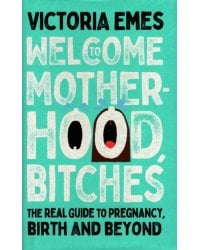 Welcome to Motherhood, Bitches. The Real Guide to Pregnancy, Birth and Beyond