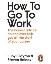 How to Go to Work. The Honest Advice No One Ever Tells You at the Start of Your Career