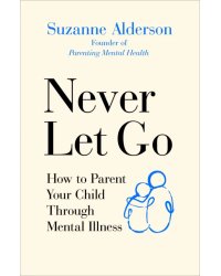 Never Let Go. How to Parent Your Child Through Mental Illness