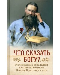 Что сказать Богу? Молитвенные обращения святого праведного Иоанна Кронштадтского