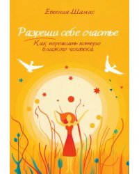 Разреши себе счастье. Как пережить потерю близкого человека