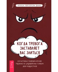 Когда тревога заставляет вас злиться. Когнитивно-поведенческая терапия по управлению гневом для подростков