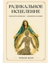 Радикальное исцеление. Исцелить прошлое - изменить будущее