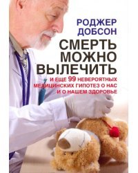 Смерть можно вылечить и еще 99 невероятных медицинских гипотез о нас и о нашем здоровье