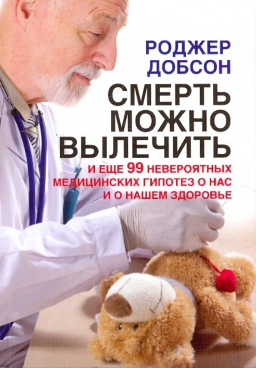 Смерть можно вылечить и еще 99 невероятных медицинских гипотез о нас и о нашем здоровье